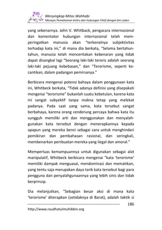 Menyingkap Mitos Wahhabi
          Menepis Pemahaman Keliru dan Hubungan Fiktif dengan bin Laden


yang sebenarnya. John V. Whitback, pengacara internasional
dan komentator hubungan internasional telah mem-
peringatkan manusia akan “terkenalnya subjektivitas
terhadap kata ini,” di mana dia berkata, “Selama bertahun-
tahun, manusia telah menceritakan kebenaran yang tidak
dapat disangkal lagi “Seorang laki-laki teroris adalah seorang
laki-laki pejuang kebebasan,” dan “Terorisme, seperti ke-
cantikan, dalam padangan pemirsanya.”

Berbicara mengenai potensi bahaya dalam penggunaan kata
ini, Whitbeck berkata, “Tidak adanya definisi yang disepakati
mengenai “terorisme” bukanlah suatu kebetulan, karena kata
ini sangat subyektif tanpa makna tetap yang melekat
padanya. Pada saat yang sama, kata tersebut sangat
berbahaya, karena orang cenderung percaya bahwa kata itu
sungguh memiliki arti dan menggunakan dan menyalah-
gunakan kata tersebut dengan menerapkannya kepada
apapun yang mereka benci sebagai cara untuk menghindari
pemikiran dan pembahasan rasional, dan seringkali,
membenarkan perrbuatan mereka yang ilegal dan amoral.”

Memperluas kemampuannya untuk digunakan sebagai alat
manipulatif, Whitbeck berbicara mengenai “kata ‘terorisme’
memiliki dampak menguasai, mendominasi dan mematikan,
yang tentu saja merupakan daya tarik kata tersebut bagi para
pengguna dan penyalahgunaannya yang lebih sinis dan tidak
berprinsip.

Dia melanjutkan, “Sebagian besar aksi di mana kata
‘terorisme’ diterapkan (setidaknya di Barat), adalah taktik si
                                                                     186
http://www.raudhatulmuhibbin.org
 