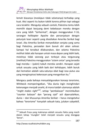 Menyingkap Mitos Wahhabi
          Menepis Pemahaman Keliru dan Hubungan Fiktif dengan bin Laden


lemah biasanya (meskipun tidak selamanya) terhadap yang
kuat. Aksi seperti itu bukan taktik karena pilihan tapi sebagai
cara terakhir. Mengutip sebuah contoh, Palestina tentu lebih
memilih dapat berjuang demi kebebasan mereka dengan
cara yang lebih “terhormat”, dengan menggunakan F-16,
serangan helikopter Apache dan persenjataan dengan
petunjuk laser seperti yang disediakan Amerika Serikat bagi
Israel. Jika Amerika Serikat menyediakan senjata yang sama
bagi Palestina, persoalan bom bunuh diri akan selesai.
Sampai hal tersebut dilaksanakan, dan selama Palestina
melihat tidak ada harapan untuk masa depan yang lebih baik,
mestinya tidak seorang pun terkejut atau terguncang
(melihat) Palestina menggunakan ‘sistem antar’ yang tersedia
bagi mereka – (yakni) tubuh mereka sendiri. Harapan sejati
untuk sesuatu yang lebih baik dari kehidupan, lebih buruk
dari kematian adalah satu-satunya obat bagi rasa putus asa
yang menginspirasi kekerasan yang mengerikan itu.”

Mengacu pada bahaya menyalahgunakan konsep terorisme,
Whitbeck memperingatkan, “Jika dunia ingin menghindari
ketenangan menjadi anarki, di mana kaidah utamanya adalah
“might makes right”212, setiap “pembalasan” menimbulkan
“counter balasan” dan “perang sipil” asli dipersalahkan,
dunia – dan khususnya Amerika Serikat – harus mengetahui
bahwa “terorisme” hanyalah sebuah kata, julukan subyektif,


212
   Sebuah frasa yang maknanya adalah sesuatu fakta yang masih
dalam tahap ‘mungkin’ telah menjadi sesuatu yang dianggap
‘benar’.
                                                                     187
http://www.raudhatulmuhibbin.org
 