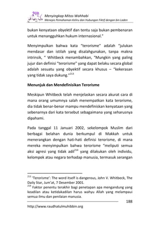 Menyingkap Mitos Wahhabi
           Menepis Pemahaman Keliru dan Hubungan Fiktif dengan bin Laden


bukan kenyataan obyektif dan tentu saja bukan pembenaran
untuk menangguhkan hukum internasional.”

Menyimpulkan bahwa kata “terorisme” adalah “julukan
mendasar dan istilah yang disalahgunakan, tanpa makna
intrinsik, “ Whitbeck menambahkan, “Mungkin yang paling
jujur dan definisi “terorisme” yang dapat belaku secara global
adalah sesuatu yang obyektif secara khusus – “kekerasan
yang tidak saya dukung.”213

Menunjuk dan Mendefinisikan Terorisme

Meskipun Whitbeck telah menjelaskan secara akurat cara di
mana orang umumnya salah menempatkan kata terorisme,
dia tidak benar-benar mampu mendefiniskan kenyataan yang
sebenarnya dari kata tersebut sebagaimana yang seharusnya
dipahami.

Pada tanggal 11 Januari 2002, sekelompok Muslim dari
berbagai belahan dunia berkumpul di Makkah untuk
menerangkan dengan hati-hati definisi terorisme, di mana
mereka menyimpulkan bahwa terorisme “meliputi semua
aksi agresi yang tidak adil214 yang dilakukan oleh individu,
kelompok atau negara terhadap manusia, termasuk serangan



213
    ‘Terorisme’: The word itself is dangerous, John V. Whitbeck, The
Daily Star, Jum’at, 7 Desember 2001.
214
    Faktor penentu terakhir bagi penetapan apa mengandung yang
keadilan atau ketidakadilan harus wahyu Allah yang melampaui
semua ilmu dan penilaian manusia.
                                                                      188
http://www.raudhatulmuhibbin.org
 