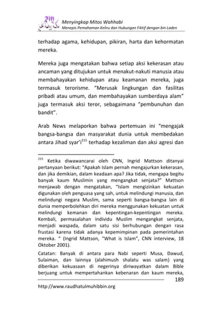 Menyingkap Mitos Wahhabi
          Menepis Pemahaman Keliru dan Hubungan Fiktif dengan bin Laden


terhadap agama, kehidupan, pikiran, harta dan kehormatan
mereka.

Mereka juga mengatakan bahwa setiap aksi kekerasan atau
ancaman yang ditujukan untuk menakut-nakuti manusia atau
membahayakan kehidupan atau keamanan mereka, juga
termasuk terorisme. “Merusak lingkungan dan fasilitas
pribadi atau umum, dan membahayakan sumberdaya alam”
juga termasuk aksi teror, sebagaimana “pembunuhan dan
bandit”.

Arab News melaporkan bahwa pertemuan ini “mengajak
bangsa-bangsa dan masyarakat dunia untuk membedakan
antara Jihad syar’i215 terhadap kezaliman dan aksi agresi dan

215
     Ketika diwawancarai oleh CNN, Ingrid Mattson ditanyai
pertanyaan berikut: “Apakah Islam pernah mengajurkan kekerasan,
dan jika demikian, dalam keadaan apa? Jika tidak, mengapa begitu
banyak kaum Muslimin yang mengangkat senjata?” Mattson
menjawab dengan mengatakan, “Islam mengizinkan kekuatan
digunakan oleh penguasa yang sah, untuk melindungi manusia, dan
melindungi negara Muslim, sama seperti bangsa-bangsa lain di
dunia memperbolehkan diri mereka menggunakan kekuatan untuk
melindungi kemanan dan kepentingan-kepentingan mereka.
Kembali, permasalahan individu Muslim mengangkat senjata,
menjadi waspada, dalam satu sisi berhubungan dengan rasa
frustasi karena tidak adanya kepemimpinan pada pemerintahan
mereka. “ (Ingrid Mattson, “What is Islam”, CNN interview, 18
Oktober 2001).
Catatan: Banyak di antara para Nabi seperti Musa, Dawud,
Sulaiman, dan lainnya (alahimush shalatu was salam) yang
diberikan kekuasaan di negerinya diriwayatkan dalam Bible
berjuang untuk mempertahankan kebenaran dan kaum mereka,
                                                                     189
http://www.raudhatulmuhibbin.org
 