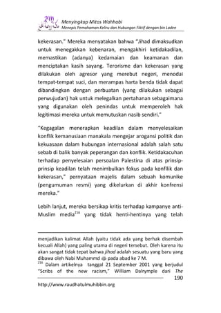 Menyingkap Mitos Wahhabi
           Menepis Pemahaman Keliru dan Hubungan Fiktif dengan bin Laden


kekerasan.” Mereka menyatakan bahwa “Jihad dimaksudkan
untuk menegakkan kebenaran, mengakhiri ketidakadilan,
memastikan (adanya) kedamaian dan keamanan dan
menciptakan kasih sayang. Terorisme dan kekerasan yang
dilakukan oleh agresor yang merebut negeri, menodai
tempat-tempat suci, dan merampas harta benda tidak dapat
dibandingkan dengan perbuatan (yang dilakukan sebagai
perwujudan) hak untuk melegalkan pertahanan sebagaimana
yang digunakan oleh penindas untuk memperoleh hak
legitimasi mereka untuk memutuskan nasib sendiri.”

“Kegagalan menerapkan keadilan dalam menyelesaikan
konflik kemanusiaan manakala mengejar arogansi politik dan
kekuasaan dalam hubungan internasional adalah salah satu
sebab di balik banyak peperangan dan konflik. Ketidakacuhan
terhadap penyelesaian persoalan Palestina di atas prinsip-
prinsip keadilan telah menimbulkan fokus pada konfllik dan
kekerasan,” pernyataan majelis dalam sebuah komunike
(pengumuman resmi) yang dikelurkan di akhir konfrensi
mereka.”

Lebih lanjut, mereka bersikap kritis terhadap kampanye anti-
Muslim media216 yang tidak henti-hentinya yang telah



menjadikan kalimat Allah (yaitu tidak ada yang berhak disembah
kecuali Allah) yang paling utama di negeri tersebut. Oleh karena itu
akan sangat tidak tepat bahwa jihad adalah sesuatu yang baru yang
dibawa oleh Nabi Muhammd s pada abad ke 7 M.
216
    Dalam artikelnya tanggal 21 September 2001 yang berjudul
“Scribs of the new racism,” William Dalrymple dari The
                                                                      190
http://www.raudhatulmuhibbin.org
 