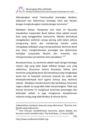 Menyingkap Mitos Wahhabi
          Menepis Pemahaman Keliru dan Hubungan Fiktif dengan bin Laden


didendangkan untuk “memuculkan prasangka, dendam,
kebencian dan diskriminasi terhadap Islam dan Muslim
dengan menghubungkan mereka dengan terorisme.”

Dikatakan bahwa “kampanye anti Islam ini berusaha
meyakinkan masyarakat Barat bahwa Islam adalah musuh
baru yang menggantikan komunisme. Mereka bermaksud
mengobarkan sentimen serupa perang salib dalam pikiran
orang-orang Barat dan mendorong mereka untuk
mengadopsi kebijakan yang memproyeksikan dominasi Barat
atas Islam, menghembuskan prasangka dan diskriminasi
terhadap masyarakat Muslim dan minoritas dan
mempromosikan perselisihan teori peradaban.”217

Konsekuensinya, isu terorisme adalah topik dengan berbagai
macam segi yang tidak dapat didekati dengan cara yang
sederhana, khususnya karena kenyataan bahwa jenis
terorisme yang paling besar dan berbahaya yang menghadapi
dunia hari ini bukanlah terorisme Usamah bin Laden dan
kelompok-kelompok kecil agama lainnya atau ekstrimis
sekuler. Meskipun mereka ekstrim dan berbahaya, terorisme
negara adalah isu yang lebih tidak menyenangkan. Tidak saja
bentuk terorisme ini menghasut terorisme perorangan dan
kelompok radikal, ia juga mengancam kesejahteraan
milyaran orang yang tidak berdosa di seluruh dunia.


Independence membuat observasi yang sebenarnya: “Rasisme anti-
Muslim yang sebenarnya
217
    Para ilmuwan mendefinisikan terorisme, ajakan kepada aksi
bersama untuk membela Islam, The Arab News, 11 Januari 2001.
                                                                     191
http://www.raudhatulmuhibbin.org
 