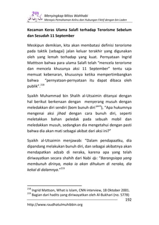 Menyingkap Mitos Wahhabi
              Menepis Pemahaman Keliru dan Hubungan Fiktif dengan bin Laden


Kecaman Keras Ulama Salafi terhadap Terorisme Sebelum
dan Sesudah 11 September

Meskipun demikian, kita akan membatasi definisi terorisme
pada taktik (sebagai) jalan keluar terakhir yang digunakan
oleh yang lemah terhadap yang kuat. Pernyataan Ingrid
Matttson bahwa para ulama Salafi telah “mencela terorisme
dan mencela khusunya aksi 11 September” tentu saja
memuat kebenaran, khususnya ketika mempertimbangkan
bahwa “pernyataan-pernyataan itu dapat dibaca oleh
publik”.218

Syaikh Muhammad bin Shalih al-Utsaimin ditanyai dengan
hal berikut berkenaan dengan menyerang musuh dengan
meledakkan diri sendiri (bom bunuh diri-pent), “Apa hukumnya
mengenai aksi jihad dengan cara bunuh diri, seperti
meletakkan bahan peledak pada sebuah mobil dan
meledakkan musuh, sedangkan dia mengetahui dengan pasti
bahwa dia akan mati sebagai akibat dari aksi ini?”

Syaikh al-Utsaimin menjawab: “Dalam pendapaatku, dia
dipandang melakukan bunuh diri, dan sebagai akibatnya akan
mendapatkan adzab di neraka, karena apa yang telah
diriwayatkan secara shahih dari Nabi s: “Barangsiapa yang
membunuh dirinya, maka ia akan dihukum di neraka, dia
kekal di dalamnya.”219



218
      Ingrid Mattson, What is Islam, CNN interview, 18 Oktober 2001.
219
      Bagian dari hadits yang diriwayatkan oleh Al-Bukhari (no. 5778)
                                                                         192
http://www.raudhatulmuhibbin.org
 