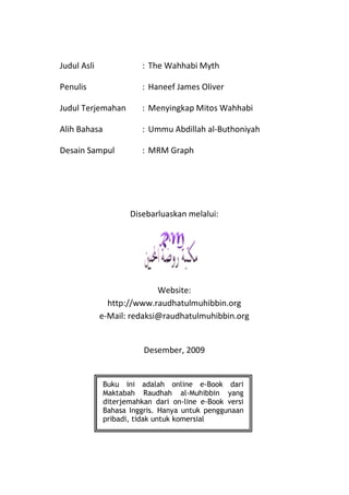 Judul Asli              : The Wahhabi Myth

Penulis                 : Haneef James Oliver

Judul Terjemahan        : Menyingkap Mitos Wahhabi

Alih Bahasa             : Ummu Abdillah al-Buthoniyah

Desain Sampul           : MRM Graph




                     Disebarluaskan melalui:




                            Website:
               http://www.raudhatulmuhibbin.org
             e-Mail: redaksi@raudhatulmuhibbin.org


                         Desember, 2009


              Buku ini adalah online e-Book dari
              Maktabah Raudhah al-Muhibbin yang
              diterjemahkan dari on-line e-Book versi
              Bahasa Inggris. Hanya untuk penggunaan
              pribadi, tidak untuk komersial
 