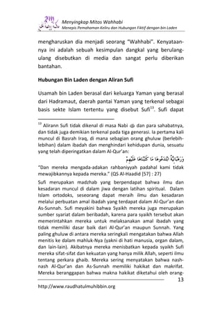Menyingkap Mitos Wahhabi
           Menepis Pemahaman Keliru dan Hubungan Fiktif dengan bin Laden


mengharuskan dia menjadi seorang “Wahhabi”. Kenyataan-
nya ini adalah sebuah kesimpulan dangkal yang berulang-
ulang disebutkan di media dan sangat perlu diberikan
bantahan.

Hubungan Bin Laden dengan Aliran Sufi

Usamah bin Laden berasal dari keluarga Yaman yang berasal
dari Hadramaut, daerah pantai Yaman yang terkenal sebagai
basis sekte Islam tertentu yang disebut Sufi13. Sufi dapat

13
  Alirann Sufi tidak dikenal di masa Nabi s dan para sahabatnya,
dan tidak juga demikian terkenal pada tiga generasi. Ia pertama kali
muncul di Basrah Iraq, di mana sebagian orang ghuluw (berlebih-
lebihan) dalam ibadah dan menghindari kehidupan dunia, sesuatu
yang telah diperingatkan dalam Al-Qur’an:


“Dan mereka mengada-adakan rahbaniyyah padahal kami tidak
mewajibkannya kepada mereka.” (QS Al-Haadid [57] : 27)
Sufi merupakan madzhab yang berpendapat bahwa ilmu dan
kesadaran muncul di dalam jiwa dengan latihan spiritual. Dalam
Islam ortodoks, seseorang dapat meraih ilmu dan kesadaran
melalui perbuatan amal ibadah yang terdapat dalam Al-Qur’an dan
As-Sunnah. Sufi meyakini bahwa Syaikh mereka juga merupakan
sumber syariat dalam beribadah, karena para syaikh tersebut akan
memerintahkan mereka untuk melaksanakan amal ibadah yang
tidak memiliki dasar baik dari Al-Qur’an maupun Sunnah. Yang
paling ghuluw di antara mereka seringkali mengatakan bahwa Allah
menitis ke dalam mahluk-Nya (yakni di hati manusia, organ dalam,
dan lain-lain). Akibatnya mereka menisbatkan kepada syaikh Sufi
mereka sifat-sifat dan kekuatan yang hanya milik Allah, seperti ilmu
tentang perkara ghaib. Mereka sering menyatakan bahwa nash-
nash Al-Qur’an dan As-Sunnah memiliki hakikat dan makrifat.
Mereka beranggapan bahwa makna hakikat diketahui oleh orang-
                                                                           13
http://www.raudhatulmuhibbin.org
 