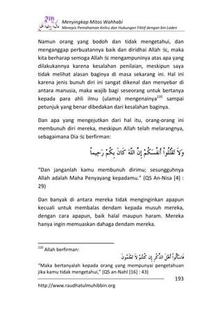 Menyingkap Mitos Wahhabi
              Menepis Pemahaman Keliru dan Hubungan Fiktif dengan bin Laden


Namun orang yang bodoh dan tidak mengetahui, dan
menganggap perbuatannya baik dan diridhai Allah , maka
kita berharap semoga Allah mengampuninya atas apa yang
dilakukannya karena kesalahan penilaian, meskipun saya
tidak melihat alasan baginya di masa sekarang ini. Hal ini
karena jenis bunuh diri ini sangat dikenal dan menyebar di
antara manusia, maka wajib bagi seseorang untuk bertanya
kepada para ahli ilmu (ulama) mengenainya220 sampai
petunjuk yang benar dibedakan dari kesalahan baginya.

Dan apa yang mengejutkan dari hal itu, orang-orang ini
membunuh diri mereka, meskipun Allah telah melarangnya,
sebagaimana Dia berfirman:




“Dan janganlah kamu membunuh dirimu; sesungguhnya
Allah adalah Maha Penyayang kepadamu.” (QS An-Nisa [4] :
29)

Dan banyak di antara mereka tidak menginginkan apapun
kecuali untuk membalas dendam kepada musuh mereka,
dengan cara apapun, baik halal maupun haram. Mereka
hanya ingin memuaskan dahaga dendam mereka.


220
      Allah berfirman:


“Maka bertanyalah kepada orang yang mempunyai pengetahuan
jika kamu tidak mengetahui,” (QS an-Nahl [16] : 43)
                                                                         193
http://www.raudhatulmuhibbin.org
 