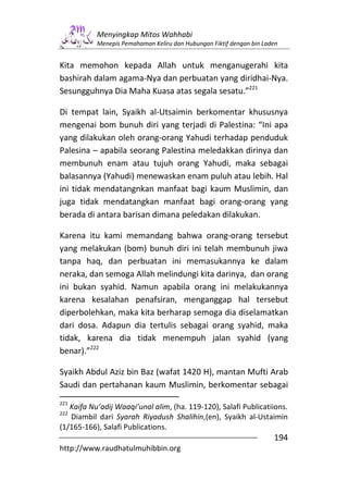 Menyingkap Mitos Wahhabi
           Menepis Pemahaman Keliru dan Hubungan Fiktif dengan bin Laden


Kita memohon kepada Allah untuk menganugerahi kita
bashirah dalam agama-Nya dan perbuatan yang diridhai-Nya.
Sesungguhnya Dia Maha Kuasa atas segala sesatu.”221

Di tempat lain, Syaikh al-Utsaimin berkomentar khususnya
mengenai bom bunuh diri yang terjadi di Palestina: “Ini apa
yang dilakukan oleh orang-orang Yahudi terhadap penduduk
Palesina – apabila seorang Palestina meledakkan dirinya dan
membunuh enam atau tujuh orang Yahudi, maka sebagai
balasannya (Yahudi) menewaskan enam puluh atau lebih. Hal
ini tidak mendatangnkan manfaat bagi kaum Muslimin, dan
juga tidak mendatangkan manfaat bagi orang-orang yang
berada di antara barisan dimana peledakan dilakukan.

Karena itu kami memandang bahwa orang-orang tersebut
yang melakukan (bom) bunuh diri ini telah membunuh jiwa
tanpa haq, dan perbuatan ini memasukannya ke dalam
neraka, dan semoga Allah melindungi kita darinya, dan orang
ini bukan syahid. Namun apabila orang ini melakukannya
karena kesalahan penafsiran, menganggap hal tersebut
diperbolehkan, maka kita berharap semoga dia diselamatkan
dari dosa. Adapun dia tertulis sebagai orang syahid, maka
tidak, karena dia tidak menempuh jalan syahid (yang
benar).”222

Syaikh Abdul Aziz bin Baz (wafat 1420 H), mantan Mufti Arab
Saudi dan pertahanan kaum Muslimin, berkomentar sebagai
221
   Kaifa Nu’adij Waaqi’unal alim, (ha. 119-120), Salafi Publicatiions.
222
   Diambil dari Syarah Riyadush Shalihin,(en), Syaikh al-Ustaimin
(1/165-166), Salafi Publications.
                                                                      194
http://www.raudhatulmuhibbin.org
 
