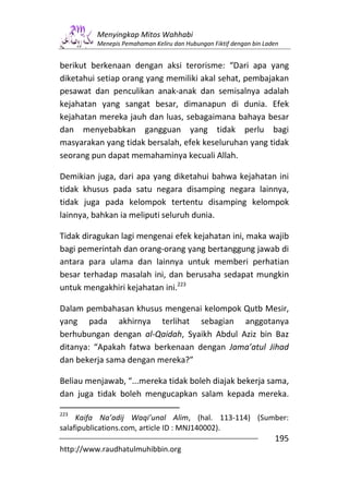 Menyingkap Mitos Wahhabi
         Menepis Pemahaman Keliru dan Hubungan Fiktif dengan bin Laden


berikut berkenaan dengan aksi terorisme: “Dari apa yang
diketahui setiap orang yang memiliki akal sehat, pembajakan
pesawat dan penculikan anak-anak dan semisalnya adalah
kejahatan yang sangat besar, dimanapun di dunia. Efek
kejahatan mereka jauh dan luas, sebagaimana bahaya besar
dan menyebabkan gangguan yang tidak perlu bagi
masyarakan yang tidak bersalah, efek keseluruhan yang tidak
seorang pun dapat memahaminya kecuali Allah.

Demikian juga, dari apa yang diketahui bahwa kejahatan ini
tidak khusus pada satu negara disamping negara lainnya,
tidak juga pada kelompok tertentu disamping kelompok
lainnya, bahkan ia meliputi seluruh dunia.

Tidak diragukan lagi mengenai efek kejahatan ini, maka wajib
bagi pemerintah dan orang-orang yang bertanggung jawab di
antara para ulama dan lainnya untuk memberi perhatian
besar terhadap masalah ini, dan berusaha sedapat mungkin
untuk mengakhiri kejahatan ini.223

Dalam pembahasan khusus mengenai kelompok Qutb Mesir,
yang pada akhirnya terlihat sebagian anggotanya
berhubungan dengan al-Qaidah, Syaikh Abdul Aziz bin Baz
ditanya: “Apakah fatwa berkenaan dengan Jama’atul Jihad
dan bekerja sama dengan mereka?”

Beliau menjawab, “...mereka tidak boleh diajak bekerja sama,
dan juga tidak boleh mengucapkan salam kepada mereka.

223
     Kaifa Na’adij Waqi’unal Alim, (hal. 113-114) (Sumber:
salafipublications.com, article ID : MNJ140002).
                                                                    195
http://www.raudhatulmuhibbin.org
 