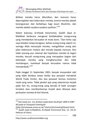 Menyingkap Mitos Wahhabi
           Menepis Pemahaman Keliru dan Hubungan Fiktif dengan bin Laden


Bahkan mereka harus dikucilkan, dan manusia harus
diperingatkan dari keburukan mereka, karena mereka adalah
kesengsaraan dan berbahaya bagi kaum Muslimin, dan
mereka adalah saudara-saudara syaithan.”224

Dalam bukunya al-Irhaab (terorisme), Syaikh Zayd al-
Madhkali berbicara mengenai ketidakadilan orang-orang
yang menebarkan kerusakan di muka bumi, “Dan tentu saja
saya katakan tanpa keraguan, bahwa orang-orang seperti ini,
semoga Allah menunjuki mereka, mengalihkan orang dari
jalan kebenaran melalui aksi mereka kepada manusia. Dan
tidak seorang pun selamat dari kejahatan mereka di negeri
mereka, kecuali orang-orang yang merupakan bagian dari
kelompok mereka yang menghancurkan dan tidak
membangun, membuat banyak kerusakan namun tidak
memperbaiki.”225

Pada tanggal 11 September 2001, banyak masyarakat sipil
yang tidak berdosa tewas ketika dua pesawat menabrak
World Trade Center, dan dua pesawat lainnya menemui
nasib yang sama. Tidak perduli apa yang sebenarnya terjadi
pada hari itu, orang-orang yang berada di balik serangan
tersebut atau membiarkannya terjadi akan ditanyai akan
perbuatan mereka di Hari Kiamat.


224
    Dari kaset (no. 11), direkam pada bulan Dzulhijah 1409 H (1987
M) pada at-Tauiyyatul Islamiyyah
(http://privtewww.essex.co.uk/”islamic/ilm/manhaj/fatwa2.html)
225
    Syaikh Zayd al-Madkhali, Al-Irbaab (Terorisme) (hal. 12, 13) (In
Defence of Islam)
                                                                      196
http://www.raudhatulmuhibbin.org
 