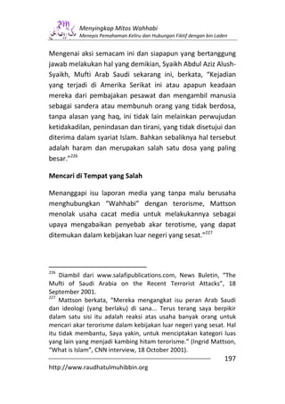 Menyingkap Mitos Wahhabi
          Menepis Pemahaman Keliru dan Hubungan Fiktif dengan bin Laden


Mengenai aksi semacam ini dan siapapun yang bertanggung
jawab melakukan hal yang demikian, Syaikh Abdul Aziz Alush-
Syaikh, Mufti Arab Saudi sekarang ini, berkata, “Kejadian
yang terjadi di Amerika Serikat ini atau apapun keadaan
mereka dari pembajakan pesawat dan mengambil manusia
sebagai sandera atau membunuh orang yang tidak berdosa,
tanpa alasan yang haq, ini tidak lain melainkan perwujudan
ketidakadilan, penindasan dan tirani, yang tidak disetujui dan
diterima dalam syariat Islam. Bahkan sebaliknya hal tersebut
adalah haram dan merupakan salah satu dosa yang paling
besar.”226

Mencari di Tempat yang Salah

Menanggapi isu laporan media yang tanpa malu berusaha
menghubungkan “Wahhabi” dengan terorisme, Mattson
menolak usaha cacat media untuk melakukannya sebagai
upaya mengabaikan penyebab akar terotisme, yang dapat
ditemukan dalam kebijakan luar negeri yang sesat.”227



226
    Diambil dari www.salafipublications.com, News Buletin, “The
Mufti of Saudi Arabia on the Recent Terrorist Attacks”, 18
September 2001.
227
    Mattson berkata, “Mereka mengangkat isu peran Arab Saudi
dan ideologi (yang berlaku) di sana... Terus terang saya berpikir
dalam satu sisi itu adalah reaksi atas usaha banyak orang untuk
mencari akar terorisme dalam kebijakan luar negeri yang sesat. Hal
itu tidak membantu, Saya yakin, untuk menciptakan kategori luas
yang lain yang menjadi kambing hitam terorisme.” (Ingrid Mattson,
“What is Islam”, CNN interview, 18 October 2001).
                                                                     197
http://www.raudhatulmuhibbin.org
 