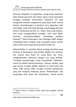 Menyingkap Mitos Wahhabi
          Menepis Pemahaman Keliru dan Hubungan Fiktif dengan bin Laden


Menyusul (kejadian) 11 September, orang-orang melakukan
lebih banyak pencarian jiwa dalam upaya untuk memahami
mengapa al-Qaidah memutuskan melakukan hal yang
mengerikan tersebut sebagaimana yang diakui telah mereka
lakukan. Kecenderungan ini perlahan sirna, digantikan oleh
usaha gigih untuk menuding ideologi yang dianggap bersalah
karena mendorong aksi-aksi itu. Dalam sikap yang terburu-
buru untuk mengidentifikasi tertuduh, “ahli” Islam dalam
semalam      mencampuradukkan      metodologi      pengikut
        228
Khawarij Qutb kontemporer dari kelompok takfir dengan
metodologi Salafi ortodoks yang merupakan pusat sumber
ulama-ulama Islam sejak diutusnya Nabi terakhir s.

Edward Walker Jr., presiden sebuah lembaga penelitian yang
berbasis di Washington yang disebut Middle East Institute,
dan mantan Duta Besar AS untuk Mesir dan Israel,
mengekspresikan pikirannya dengan cara yang berbeda:
“Terdapat kecenderungan untuk menyalahkan “Wahhabi”,
namun itu adalah sebuah kesalahan,” katanya. Walker, yang
juga pernah menjadi pejabat diplomat di Arab Saudi dari
tahun 1984 sampai 1987, mungkin memiliki pemahaman
yang adil mengenai beberapa prnsip “Wahhabiyyah” dan
masyarakat Arab Saudi. Dia melanjutkan, “Hanya karena




228
   Dalam tulisan ini disebut Khariji, yakni para pengikut manhaj
Khawarij.
                                                                     198
http://www.raudhatulmuhibbin.org
 