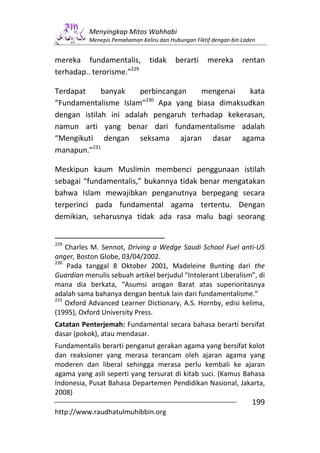 Menyingkap Mitos Wahhabi
           Menepis Pemahaman Keliru dan Hubungan Fiktif dengan bin Laden


mereka fundamentalis,            tidak    berarti     mereka       rentan
terhadap.. terorisme.”229

Terdapat     banyak    perbincangan   mengenai    kata
                         230
“Fundamentalisme Islam” Apa yang biasa dimaksudkan
dengan istilah ini adalah pengaruh terhadap kekerasan,
namun arti yang benar dari fundamentalisme adalah
“Mengikuti dengan seksama ajaran dasar agama
manapun.”231

Meskipun kaum Muslimin membenci penggunaan istilah
sebagai “fundamentalis,” bukannya tidak benar mengatakan
bahwa Islam mewajibkan penganutnya berpegang secara
terperinci pada fundamental agama tertentu. Dengan
demikian, seharusnya tidak ada rasa malu bagi seorang


229
    Charles M. Sennot, Driving a Wedge Saudi School Fuel anti-US
anger, Boston Globe, 03/04/2002.
230
    Pada tanggal 8 Oktober 2001, Madeleine Bunting dari the
Guardian menulis sebuah artikel berjudul “Intolerant Liberalism”, di
mana dia berkata, “Asumsi arogan Barat atas superioritasnya
adalah sama bahanya dengan bentuk lain dari fundamentalisme.”
231
    Oxford Advanced Learner Dictionary, A.S. Hornby, edisi kelima,
(1995), Oxford University Press.
Catatan Penterjemah: Fundamental secara bahasa berarti bersifat
dasar (pokok), atau mendasar.
Fundamentalis berarti penganut gerakan agama yang bersifat kolot
dan reaksioner yang merasa terancam oleh ajaran agama yang
moderen dan liberal sehingga merasa perlu kembali ke ajaran
agama yang asli seperti yang tersurat di kitab suci. (Kamus Bahasa
Indonesia, Pusat Bahasa Departemen Pendidikan Nasional, Jakarta,
2008)
                                                                      199
http://www.raudhatulmuhibbin.org
 