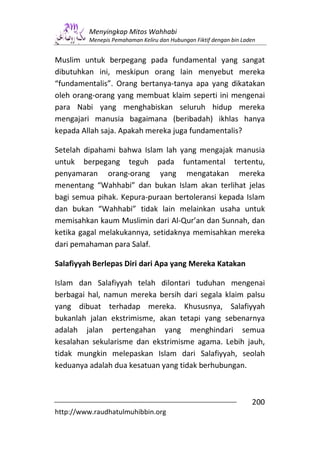 Menyingkap Mitos Wahhabi
         Menepis Pemahaman Keliru dan Hubungan Fiktif dengan bin Laden


Muslim untuk berpegang pada fundamental yang sangat
dibutuhkan ini, meskipun orang lain menyebut mereka
“fundamentalis”. Orang bertanya-tanya apa yang dikatakan
oleh orang-orang yang membuat klaim seperti ini mengenai
para Nabi yang menghabiskan seluruh hidup mereka
mengajari manusia bagaimana (beribadah) ikhlas hanya
kepada Allah saja. Apakah mereka juga fundamentalis?

Setelah dipahami bahwa Islam lah yang mengajak manusia
untuk berpegang teguh pada funtamental tertentu,
penyamaran orang-orang yang mengatakan mereka
menentang “Wahhabi” dan bukan Islam akan terlihat jelas
bagi semua pihak. Kepura-puraan bertoleransi kepada Islam
dan bukan “Wahhabi” tidak lain melainkan usaha untuk
memisahkan kaum Muslimin dari Al-Qur’an dan Sunnah, dan
ketika gagal melakukannya, setidaknya memisahkan mereka
dari pemahaman para Salaf.

Salafiyyah Berlepas Diri dari Apa yang Mereka Katakan

Islam dan Salafiyyah telah dilontari tuduhan mengenai
berbagai hal, namun mereka bersih dari segala klaim palsu
yang dibuat terhadap mereka. Khususnya, Salafiyyah
bukanlah jalan ekstrimisme, akan tetapi yang sebenarnya
adalah jalan pertengahan yang menghindari semua
kesalahan sekularisme dan ekstrimisme agama. Lebih jauh,
tidak mungkin melepaskan Islam dari Salafiyyah, seolah
keduanya adalah dua kesatuan yang tidak berhubungan.



                                                                    200
http://www.raudhatulmuhibbin.org
 