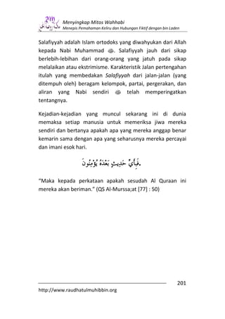 Menyingkap Mitos Wahhabi
         Menepis Pemahaman Keliru dan Hubungan Fiktif dengan bin Laden


Salafiyyah adalah Islam ortodoks yang diwahyukan dari Allah
kepada Nabi Muhammad s. Salafiyyah jauh dari sikap
berlebih-lebihan dari orang-orang yang jatuh pada sikap
melalaikan atau ekstrimisme. Karakteristik Jalan pertengahan
itulah yang membedakan Salafiyyah dari jalan-jalan (yang
ditempuh oleh) beragam kelompok, partai, pergerakan, dan
aliran yang Nabi sendiri s telah memperingatkan
tentangnya.

Kejadian-kejadian yang muncul sekarang ini di dunia
memaksa setiap manusia untuk memeriksa jiwa mereka
sendiri dan bertanya apakah apa yang mereka anggap benar
kemarin sama dengan apa yang seharusnya mereka percayai
dan imani esok hari.

                                                .
“Maka kepada perkataan apakah sesudah Al Quraan ini
mereka akan beriman.” (QS Al-Murssa;at [77] : 50)




                                                                    201
http://www.raudhatulmuhibbin.org
 