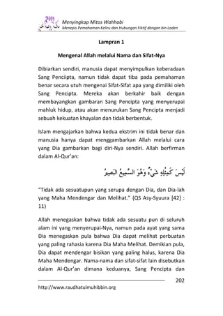 Menyingkap Mitos Wahhabi
         Menepis Pemahaman Keliru dan Hubungan Fiktif dengan bin Laden


                            Lampran 1

        Mengenal Allah melalui Nama dan Sifat-Nya

Dibiarkan sendiri, manusia dapat menyimpulkan keberadaan
Sang Penciipta, namun tidak dapat tiba pada pemahaman
benar secara utuh mengenai Sifat-Sifat apa yang dimiliki oleh
Sang Pencipta. Mereka akan berkahir baik dengan
membayangkan gambaran Sang Pencipta yang menyerupai
mahluk hidup, atau akan menurukan Sang Pencipta menjadi
sebuah kekuatan khayalan dan tidak berbentuk.

Islam mengajarkan bahwa kedua ekstrim ini tidak benar dan
manusia hanya dapat menggambarkan Allah melalui cara
yang Dia gambarkan bagi diri-Nya sendiri. Allah berfirman
dalam Al-Qur’an:




“Tidak ada sesuatupun yang serupa dengan Dia, dan Dia-lah
yang Maha Mendengar dan Melihat.” (QS Asy-Syuura [42] :
11)

Allah menegaskan bahwa tidak ada sesuatu pun di seluruh
alam ini yang menyerupai-Nya, namun pada ayat yang sama
Dia menegaskan pula bahwa Dia dapat melihat perbuatan
yang paling rahasia karena Dia Maha Melihat. Demikian pula,
Dia dapat mendengar bisikan yang paling halus, karena Dia
Maha Mendengar. Nama-nama dan sifat-sifat lain disebutkan
dalam Al-Qur’an dimana keduanya, Sang Pencipta dan
                                                                    202
http://www.raudhatulmuhibbin.org
 