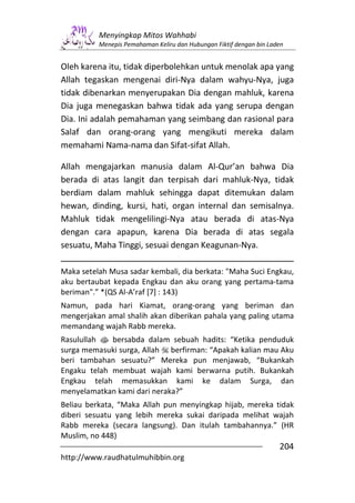 Menyingkap Mitos Wahhabi
          Menepis Pemahaman Keliru dan Hubungan Fiktif dengan bin Laden


Oleh karena itu, tidak diperbolehkan untuk menolak apa yang
Allah tegaskan mengenai diri-Nya dalam wahyu-Nya, juga
tidak dibenarkan menyerupakan Dia dengan mahluk, karena
Dia juga menegaskan bahwa tidak ada yang serupa dengan
Dia. Ini adalah pemahaman yang seimbang dan rasional para
Salaf dan orang-orang yang mengikuti mereka dalam
memahami Nama-nama dan Sifat-sifat Allah.

Allah mengajarkan manusia dalam Al-Qur’an bahwa Dia
berada di atas langit dan terpisah dari mahluk-Nya, tidak
berdiam dalam mahluk sehingga dapat ditemukan dalam
hewan, dinding, kursi, hati, organ internal dan semisalnya.
Mahluk tidak mengelilingi-Nya atau berada di atas-Nya
dengan cara apapun, karena Dia berada di atas segala
sesuatu, Maha Tinggi, sesuai dengan Keagunan-Nya.

Maka setelah Musa sadar kembali, dia berkata: "Maha Suci Engkau,
aku bertaubat kepada Engkau dan aku orang yang pertama-tama
beriman".” *(QS Al-A’raf [7] : 143)
Namun, pada hari Kiamat, orang-orang yang beriman dan
mengerjakan amal shalih akan diberikan pahala yang paling utama
memandang wajah Rabb mereka.
Rasulullah s bersabda dalam sebuah hadits: “Ketika penduduk
surga memasuki surga, Allah berfirman: “Apakah kalian mau Aku
beri tambahan sesuatu?” Mereka pun menjawab, “Bukankah
Engaku telah membuat wajah kami berwarna putih. Bukankah
Engkau telah memasukkan kami ke dalam Surga, dan
menyelamatkan kami dari neraka?”
Beliau berkata, “Maka Allah pun menyingkap hijab, mereka tidak
diberi sesuatu yang lebih mereka sukai daripada melihat wajah
Rabb mereka (secara langsung). Dan itulah tambahannya.” (HR
Muslim, no 448)
                                                                     204
http://www.raudhatulmuhibbin.org
 