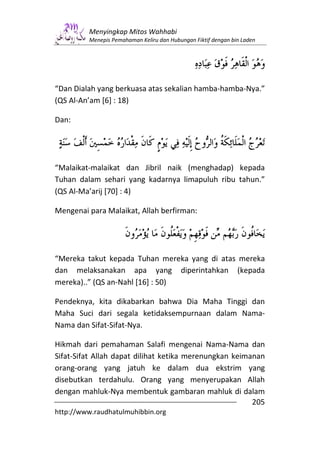 Menyingkap Mitos Wahhabi
         Menepis Pemahaman Keliru dan Hubungan Fiktif dengan bin Laden




“Dan Dialah yang berkuasa atas sekalian hamba-hamba-Nya.”
(QS Al-An’am [6] : 18)

Dan:




“Malaikat-malaikat dan Jibril naik (menghadap) kepada
Tuhan dalam sehari yang kadarnya limapuluh ribu tahun.”
(QS Al-Ma’arij [70] : 4)

Mengenai para Malaikat, Allah berfirman:




“Mereka takut kepada Tuhan mereka yang di atas mereka
dan melaksanakan apa yang diperintahkan (kepada
mereka)..” (QS an-Nahl [16] : 50)

Pendeknya, kita dikabarkan bahwa Dia Maha Tinggi dan
Maha Suci dari segala ketidaksempurnaan dalam Nama-
Nama dan Sifat-Sifat-Nya.

Hikmah dari pemahaman Salafi mengenai Nama-Nama dan
Sifat-Sifat Allah dapat dilihat ketika merenungkan keimanan
orang-orang yang jatuh ke dalam dua ekstrim yang
disebutkan terdahulu. Orang yang menyerupakan Allah
dengan mahluk-Nya membentuk gambaran mahluk di dalam
                                                        205
http://www.raudhatulmuhibbin.org
 
