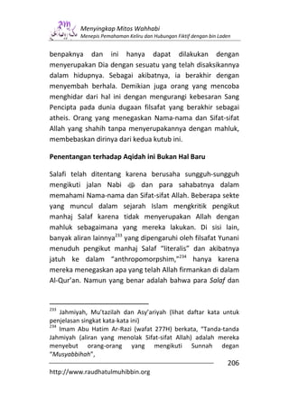 Menyingkap Mitos Wahhabi
          Menepis Pemahaman Keliru dan Hubungan Fiktif dengan bin Laden


benpaknya dan ini hanya dapat dilakukan dengan
menyerupakan Dia dengan sesuatu yang telah disaksikannya
dalam hidupnya. Sebagai akibatnya, ia berakhir dengan
menyembah berhala. Demikian juga orang yang mencoba
menghidar dari hal ini dengan mengurangi kebesaran Sang
Pencipta pada dunia dugaan filsafat yang berakhir sebagai
atheis. Orang yang menegaskan Nama-nama dan Sifat-sifat
Allah yang shahih tanpa menyerupakannya dengan mahluk,
membebaskan dirinya dari kedua kutub ini.

Penentangan terhadap Aqidah ini Bukan Hal Baru

Salafi telah ditentang karena berusaha sungguh-sungguh
mengikuti jalan Nabi s dan para sahabatnya dalam
memahami Nama-nama dan Sifat-sifat Allah. Beberapa sekte
yang muncul dalam sejarah Islam mengkritik pengikut
manhaj Salaf karena tidak menyerupakan Allah dengan
mahluk sebagaimana yang mereka lakukan. Di sisi lain,
banyak aliran lainnya233 yang dipengaruhi oleh filsafat Yunani
menuduh pengikut manhaj Salaf “literalis” dan akibatnya
jatuh ke dalam “anthropomorpshim,”234 hanya karena
mereka menegaskan apa yang telah Allah firmankan di dalam
Al-Qur’an. Namun yang benar adalah bahwa para Salaf dan


233
    Jahmiyah, Mu’tazilah dan Asy’ariyah (lihat daftar kata untuk
penjelasan singkat kata-kata ini)
234
    Imam Abu Hatim Ar-Razi (wafat 277H) berkata, “Tanda-tanda
Jahmiyah (aliran yang menolak Sifat-sifat Allah) adalah mereka
menyebut orang-orang yang mengikuti Sunnah degan
“Musyabbihah”,
                                                                     206
http://www.raudhatulmuhibbin.org
 