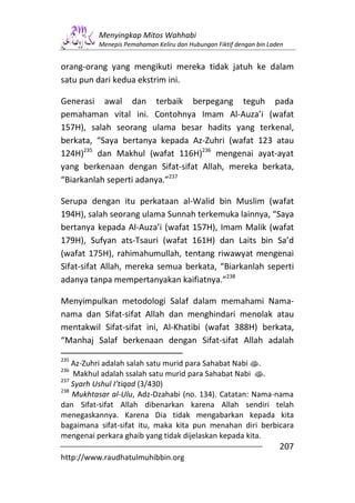Menyingkap Mitos Wahhabi
          Menepis Pemahaman Keliru dan Hubungan Fiktif dengan bin Laden


orang-orang yang mengikuti mereka tidak jatuh ke dalam
satu pun dari kedua ekstrim ini.

Generasi awal dan terbaik berpegang teguh pada
pemahaman vital ini. Contohnya Imam Al-Auza’i (wafat
157H), salah seorang ulama besar hadits yang terkenal,
berkata, “Saya bertanya kepada Az-Zuhri (wafat 123 atau
124H)235 dan Makhul (wafat 116H)236 mengenai ayat-ayat
yang berkenaan dengan Sifat-sifat Allah, mereka berkata,
“Biarkanlah seperti adanya.”237

Serupa dengan itu perkataan al-Walid bin Muslim (wafat
194H), salah seorang ulama Sunnah terkemuka lainnya, “Saya
bertanya kepada Al-Auza’i (wafat 157H), Imam Malik (wafat
179H), Sufyan ats-Tsauri (wafat 161H) dan Laits bin Sa’d
(wafat 175H), rahimahumullah, tentang riwawyat mengenai
Sifat-sifat Allah, mereka semua berkata, “Biarkanlah seperti
adanya tanpa mempertanyakan kaifiatnya.”238

Menyimpulkan metodologi Salaf dalam memahami Nama-
nama dan Sifat-sifat Allah dan menghindari menolak atau
mentakwil Sifat-sifat ini, Al-Khatibi (wafat 388H) berkata,
“Manhaj Salaf berkenaan dengan Sifat-sifat Allah adalah
235
    Az-Zuhri adalah salah satu murid para Sahabat Nabi s.
236
    Makhul adalah ssalah satu murid para Sahabat Nabi s.
237
    Syarh Ushul I’tiqad (3/430)
238
    Mukhtasar al-Ulu, Adz-Dzahabi (no. 134). Catatan: Nama-nama
dan Sifat-sifat Allah dibenarkan karena Allah sendiri telah
menegaskannya. Karena Dia tidak mengabarkan kepada kita
bagaimana sifat-sifat itu, maka kita pun menahan diri berbicara
mengenai perkara ghaib yang tidak dijelaskan kepada kita.
                                                                     207
http://www.raudhatulmuhibbin.org
 
