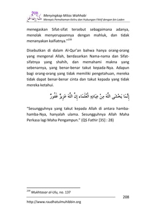 Menyingkap Mitos Wahhabi
             Menepis Pemahaman Keliru dan Hubungan Fiktif dengan bin Laden


menegaskan Sifat-sifat tersebut sebagaimana adanya,
menolak menyerupaannya dengan mahluk, dan tidak
menanyakan kaifiatnya.”239

Disebutkan di dalam Al-Qur’an bahwa hanya orang-orang
yang mengenal Allah, berdasarkan Nama-nama dan Sifat-
sifatnya yang shahih, dan memahami makna yang
sebenarnya, yang benar-benar takut kepada-Nya. Adapun
bagi orang-orang yang tidak memiliki pengetahuan, mereka
tidak dapat benar-benar cinta dan takut kepada yang tidak
mereka ketahui.




“Sesungguhnya yang takut kepada Allah di antara hamba-
hamba-Nya, hanyalah ulama. Sesungguhnya Allah Maha
Perkasa lagi Maha Pengampun.” (QS Fathir [35] : 28)




239
      Mukhtasar al-Ulu, no. 137
                                                                        208
http://www.raudhatulmuhibbin.org
 
