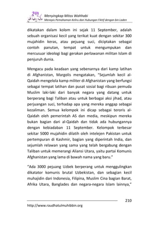 Menyingkap Mitos Wahhabi
         Menepis Pemahaman Keliru dan Hubungan Fiktif dengan bin Laden


dikatakan dalam kolom ini sejak 11 September, adalah
sebuah organisasi kecil yang terikat kuat dengan sekitar 300
mujahidin keras, atau pejuang suci, diciptakan sebagai
contoh panutan, tempat untuk mengumpukan dan
mercusuar ideologi bagi gerakan perlawanan militan Islam di
penjuruh dunia.

Mengacu pada keadaan yang sebenarnya dari kamp latihan
di Afghanistan, Margolis mengatakan, “Sejumlah kecil al-
Qaidah mengelola kamp militer di Afghanistan yang berfungsi
sebagai tempat latihan dan pusat sosial bagi ribuan pemuda
Muslim laki-laki dari banyak negara yang datang untuk
berperang bagi Taliban atau untuk berbagai aksi jihad, atau
perjuangan suci, terhadap apa yang mereka anggap sebagai
kezaliman. Semua kelompok ini dicap sebagai teroris al-
Qaidah oleh pemerintah AS dan media, meskipun mereka
bukan bagian dari al-Qaidah dan tidak ada hubungannya
dengan kebiadaban 11 September. Kelompok terbesar
sekitar 5000 mujahidin dilatih oleh intelejen Pakistan untuk
pertempuran di Kashmir, bagian yang diperintah India, dan
sejumlah relawan yang sama yang telah bergabung dengan
Taliban untuk memerangi Aliansi Utara, yaitu partai Komunis
Afghanistan yang lama di bawah nama yang baru.”

“Ada 3000 pejuang Uzbek berperang untuk menggulingkan
dikatator komunis brutal Uzbekistan, dan sebagian kecil
muhajidin dari Indonesia, Filipina, Muslim Cina bagian Barat,
Afrika Utara, Banglades dan negara-negara Islam lainnya,”


                                                                    210
http://www.raudhatulmuhibbin.org
 