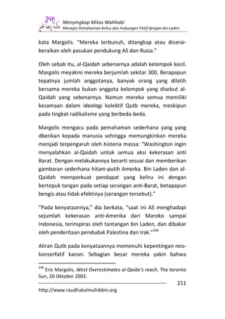 Menyingkap Mitos Wahhabi
          Menepis Pemahaman Keliru dan Hubungan Fiktif dengan bin Laden


kata Margolis. “Mereka terbunuh, ditangkap atau dicerai-
beraikan oleh pasukan pendukung AS dan Rusia.”

Oleh sebab itu, al-Qaidah sebenarnya adalah kelompok kecil.
Margolis meyakini mereka berjumlah sekitar 300. Berapapun
tepatnya jumlah anggotanya, banyak orang yang dilatih
bersama mereka bukan anggota kelompok yang disebut al-
Qaidah yang sebenarnya. Namun mereka semua memiliki
kesamaan dalam ideologi kolektif Qutb mereka, meskipun
pada tingkat radikalisme yang berbeda-beda.

Margolis mengacu pada pemahaman sederhana yang yang
dberikan kepada manusia sehingga memungkinkan mereka
menjadi terpengaruh oleh histeria massa: “Washington ingin
menyalahkan al-Qaidah untuk semua aksi kekerasan anti
Barat. Dengan melakukannya berarti sesuai dan memberikan
gambaran sederhana hitam-putih Amerka. Bin Laden dan al-
Qaidah memperkuat pendapat yang keliru ini dengan
bertepuk tangan pada setiap serangan anti-Barat, betapapun
bengis atau tidak efektinya (serangan tersebut).”

“Pada kenyataannya,” dia berkata, “saat ini AS menghadapi
sejumlah kekerasan anti-Amerika dari Maroko sampai
Indonesia, terinspiras oleh tantangan bin Laden, dan dibakar
oleh penderitaan penduduk Palestina dan Irak.”240

Aliran Qutb pada kenyataannya memenuhi kepentingan neo-
konserfatif kanan. Sebagian besar mereka yakin bahwa

240
  Eric Margolis, West Overestimates al-Qaida’s reach, The toronto
Sun, 20 Oktober 2002.
                                                                     211
http://www.raudhatulmuhibbin.org
 