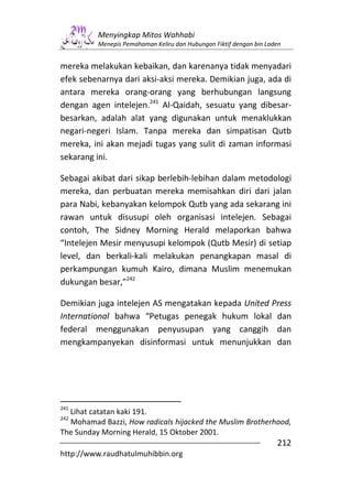 Menyingkap Mitos Wahhabi
          Menepis Pemahaman Keliru dan Hubungan Fiktif dengan bin Laden


mereka melakukan kebaikan, dan karenanya tidak menyadari
efek sebenarnya dari aksi-aksi mereka. Demikian juga, ada di
antara mereka orang-orang yang berhubungan langsung
dengan agen intelejen.241 Al-Qaidah, sesuatu yang dibesar-
besarkan, adalah alat yang digunakan untuk menaklukkan
negari-negeri Islam. Tanpa mereka dan simpatisan Qutb
mereka, ini akan mejadi tugas yang sulit di zaman informasi
sekarang ini.

Sebagai akibat dari sikap berlebih-lebihan dalam metodologi
mereka, dan perbuatan mereka memisahkan diri dari jalan
para Nabi, kebanyakan kelompok Qutb yang ada sekarang ini
rawan untuk disusupi oleh organisasi intelejen. Sebagai
contoh, The Sidney Morning Herald melaporkan bahwa
“Intelejen Mesir menyusupi kelompok (Qutb Mesir) di setiap
level, dan berkali-kali melakukan penangkapan masal di
perkampungan kumuh Kairo, dimana Muslim menemukan
dukungan besar,”242

Demikian juga intelejen AS mengatakan kepada United Press
International bahwa “Petugas penegak hukum lokal dan
federal menggunakan penyusupan yang canggih dan
mengkampanyekan disinformasi untuk menunjukkan dan




241
  Lihat catatan kaki 191.
242
  Mohamad Bazzi, How radicals hijacked the Muslim Brotherhood,
The Sunday Morning Herald, 15 Oktober 2001.
                                                                     212
http://www.raudhatulmuhibbin.org
 