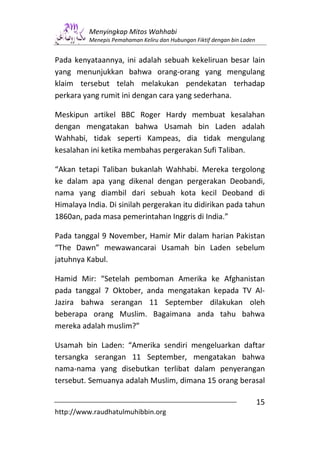 Menyingkap Mitos Wahhabi
          Menepis Pemahaman Keliru dan Hubungan Fiktif dengan bin Laden


Pada kenyataannya, ini adalah sebuah kekeliruan besar lain
yang menunjukkan bahwa orang-orang yang mengulang
klaim tersebut telah melakukan pendekatan terhadap
perkara yang rumit ini dengan cara yang sederhana.

Meskipun artikel BBC Roger Hardy membuat kesalahan
dengan mengatakan bahwa Usamah bin Laden adalah
Wahhabi, tidak seperti Kampeas, dia tidak mengulang
kesalahan ini ketika membahas pergerakan Sufi Taliban.

“Akan tetapi Taliban bukanlah Wahhabi. Mereka tergolong
ke dalam apa yang dikenal dengan pergerakan Deobandi,
nama yang diambil dari sebuah kota kecil Deoband di
Himalaya India. Di sinilah pergerakan itu didirikan pada tahun
1860an, pada masa pemerintahan Inggris di India.”

Pada tanggal 9 November, Hamir Mir dalam harian Pakistan
“The Dawn” mewawancarai Usamah bin Laden sebelum
jatuhnya Kabul.

Hamid Mir: “Setelah pemboman Amerika ke Afghanistan
pada tanggal 7 Oktober, anda mengatakan kepada TV Al-
Jazira bahwa serangan 11 September dilakukan oleh
beberapa orang Muslim. Bagaimana anda tahu bahwa
mereka adalah muslim?”

Usamah bin Laden: “Amerika sendiri mengeluarkan daftar
tersangka serangan 11 September, mengatakan bahwa
nama-nama yang disebutkan terlibat dalam penyerangan
tersebut. Semuanya adalah Muslim, dimana 15 orang berasal

                                                                          15
http://www.raudhatulmuhibbin.org
 