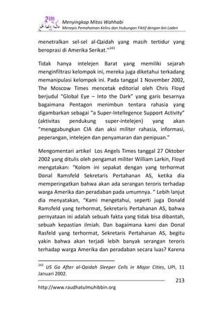 Menyingkap Mitos Wahhabi
          Menepis Pemahaman Keliru dan Hubungan Fiktif dengan bin Laden


menetralkan sel-sel al-Qaidah yang masih tertidur yang
beroprasi di Amerika Serikat.”243

Tidak hanya intelejen Barat yang memiliki sejarah
menginfiltrasi kelompok ini, mereka juga diketahui terkadang
memanipulasi kelompok ini. Pada tanggal 1 November 2002,
The Moscow Times mencetak editorial oleh Chris Floyd
berjudul “Global Eye – Into the Dark” yang garis besarnya
bagaimana Pentagon menimbun tentara rahasia yang
digambarkan sebagai “a Super-Intellegence Support Activity”
(aktivitas   pendukung       super-intelejen)  yang     akan
“menggabungkan CIA dan aksi militer rahasia, informasi,
peperangan, intelejen dan penyamaran dan penipuan.”

Mengomentari artikel Los Angels Times tanggal 27 Oktober
2002 yang ditulis oleh pengamat militer William Larkin, Floyd
mengatakan: “Kolom ini sepakat dengan yang terhormat
Donal Ramsfeld Sekretaris Pertahanan AS, ketika dia
memperingatkan bahwa akan ada serangan teroris terhadap
warga Amerika dan peradaban pada umumnya. “ Lebih lanjut
dia menyatakan, “Kami mengetahui, seperti juga Donald
Ramsfeld yang terhormat, Sekretaris Pertahanan AS, bahwa
pernyataan ini adalah sebuah fakta yang tidak bisa dibantah,
sebuah kepastian ilmiah. Dan bagaimana kami dan Donal
Rasfeld yang terhormat, Sekretaris Pertahanan AS, begitu
yakin bahwa akan terjadi lebih banyak serangan teroris
terhadap warga Amerika dan peradaban secara luas? Karena

243
   US Go After al-Qaidah Sleeper Cells in Major Cities, UPI, 11
Januari 2002.
                                                                     213
http://www.raudhatulmuhibbin.org
 