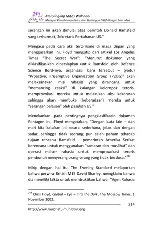 Menyingkap Mitos Wahhabi
          Menepis Pemahaman Keliru dan Hubungan Fiktif dengan bin Laden


serangan ini akan dimulai atas perintah Donald Ramsfeld
yang terhormat, Sekretaris Pertahanan US.”

Mengacu pada cara aksi terorirsme di masa depan yang
menggusarkan ini, Floyd mengutip dari artikel Los Angeles
Times “The Secret War”: “Menurut dokumen yang
diklasifikasikan dipersiapkan untuk Ramsfeld oleh Defence
Science Bord-nya, organisasi baru tersebut – (yaitu)
“Proactive, Preemptive Organization Group (P2OG)” akan
melaksanakan misi rahasia yang dirancang untuk
“memancing reaksi” di kalangan kelompok teroris,
memprovokasi mereka untuk melakukan aksi kekerasan
sehingga akan membuka (keberadaan) mereka untuk
“serangan balasan” oleh pasukan US.”

Menekankan pada pentingnya pengklasifikasin dokumen
Pentagon ini, Floyd mengatakan, “Dengan kata lain – dan
mari kita katakan ini secara sederhana, jelas dan dengan
sadar, sehingga tidak seorang pun salah paham tehadap
tujuan rencana Ramsfeld – pemerintah Amerika Serikat
berencana untuk menggunakan “samaran dan muslihat” dan
operasi militer rahasia untuk memprovokasi teroris
pembunuh menyerang orang-orang yang tidak berdosa.”244

Mirip dengan hal itu, The Evening Standard melaporkan
bahwa perwira British M15 David Sharley, mengklaim bahwa
dia memiliki fakta untuk membuktikan bahwa “Agen Rahasia


244
  Chris Floyd, Global – Eye – Into the Dark, The Moscow Times, 1
November 2002.
                                                                     214
http://www.raudhatulmuhibbin.org
 