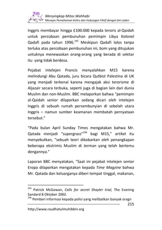 Menyingkap Mitos Wahhabi
          Menepis Pemahaman Keliru dan Hubungan Fiktif dengan bin Laden


Inggris membayar hingga £100.000 kepada teroris al-Qaidah
untuk percobaan pembunuhan pemimpin Libya Kolonel
Qadafi pada tahun 1996.245 Meskipun Qadafi lolos tanpa
terluka atas percobaan pembunuhan ini, bom yang ditujukan
untuknya menewaskan orang-orang yang berada di sekitar
itu yang tidak berdosa.

Pejabat intelejen Prancis menyalahkan M15 karena
melindungi Abu Qatada, juru bicara Qutbist Palestina di UK
yang menjadi terkenal karena mengajak aksi terorisme di
Aljazair secara terbuka, seperti juga di bagian lain dari dunia
Muslim dan non-Muslim. BBC melaporkan bahwa “pemimpin
al-Qaidah senior dilaporkan sedang dicari oleh intelejen
Inggris di sebuah rumah persembunyian di sebelah utara
Inggris – namun sumber keamanan membatah pernyataan
tersebut.”

“Pada bulan April Sunday Times mengatakan bahwa Mr.
Qatada menjadi “supergrass”246 bagi M15,” artikel itu
menyebutkan, “sebuah teori dikobarkan oleh penangkapan
beberapa ekstrimis Muslim di Jerman yang telah bertemu
dengannya.”

Laporan BBC menyatakan, “Saat ini pejabat intelejen senior
Eropa dilaporkan mengatakan kepada Time Magzine bahwa
Mr. Qatada dan keluarganya diberi tempat tinggal, makanan,


245
    Patrick McGowan, Calls for secret Shayler trial, The Evening
Sandard 8 Oktober 2002.
246
    Pemberi informasi kepada polisi yang melibatkan banyak oragn
                                                                     215
http://www.raudhatulmuhibbin.org
 