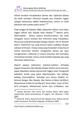 Menyingkap Mitos Wahhabi
          Menepis Pemahaman Keliru dan Hubungan Fiktif dengan bin Laden


Artikel tersebut menyebutkan bahwa ada “spekulasi bahwa
dia telah memberi informasi kepada jasa intelejen Inggris
sebagai balasannya adalah kebebasannya, namun ini telah
dibantah oleh sumber polisi senior.”249

Pada tanggal 26 Oktober 2002, dilaporkan dalam surat kabar
Inggris bahwa Abu Qatada telah ditahan.250 Namun perlu
dikemukakan bahwa selama bertahun-tahun, dia telah
mengajak secara terbuka aksi terorisme yang menjijikkan,
khususnya yang berhubungan dengan Aljazair. Hal ini disoroti
dalam ‘maklumat’-nya yang muncul dalam pulbikasi dengan
sebutan al-Ansaar. Orang-orang yang menyadari situasinya di
antara komunitas Muslim mengetahui bahwa dia akan
mengeluarkan maklumat ini secara konsisten dan kemudian
menariknya kembali, hanya untuk kembali kepaada apa yang
dianutnya sebelumnya.

Seperti apapun kebenaran tuduhan-tuduhan terhadap
dugaan kerjasama Abu Qatada dengan British secret seervice,
dapat dipastikan bahwa pemerintah Inggris telah mengambil
kebijakan lemah yang patut dipertanyakan, dan kadang-
kadang mencurigakan, terhadap juru bicara Qutbist ini.
Semisal dengan Abu Qatada, Abu Hamza al-Masri (al-Misri),
Muhammad al-Mas’ari (al-Masari), Omar Bakri, Yaser al-Sirri,
Sa’d al-Faqeeh, Muhammad Surror Zain al-Abideen, dan

249
    Antony Barnett, Paul Harris dan burdan Wazir, Bind Laden
mastermind masih bersembunyi di Inggris, The Observer 5 Mei
2002.
250
    Daniel M. Grory, Richard Ford dan Michael Evas, British nab bin
Laden lieutenant, The Daily Telegraph, 26 Oktover 2002.
                                                                     217
http://www.raudhatulmuhibbin.org
 