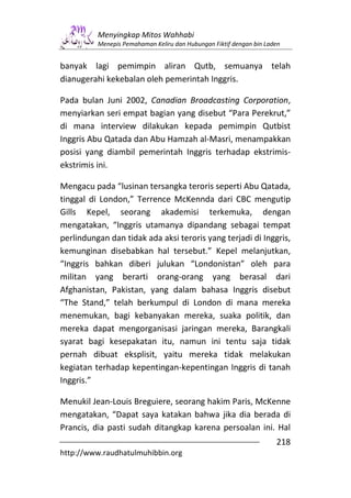 Menyingkap Mitos Wahhabi
          Menepis Pemahaman Keliru dan Hubungan Fiktif dengan bin Laden


banyak lagi pemimpin aliran Qutb, semuanya telah
dianugerahi kekebalan oleh pemerintah Inggris.

Pada bulan Juni 2002, Canadian Broadcasting Corporation,
menyiarkan seri empat bagian yang disebut “Para Perekrut,”
di mana interview dilakukan kepada pemimpin Qutbist
Inggris Abu Qatada dan Abu Hamzah al-Masri, menampakkan
posisi yang diambil pemerintah Inggris terhadap ekstrimis-
ekstrimis ini.

Mengacu pada “lusinan tersangka teroris seperti Abu Qatada,
tinggal di London,” Terrence McKennda dari CBC mengutip
Gills Kepel, seorang akademisi terkemuka, dengan
mengatakan, “Inggris utamanya dipandang sebagai tempat
perlindungan dan tidak ada aksi teroris yang terjadi di Inggris,
kemunginan disebabkan hal tersebut.” Kepel melanjutkan,
“Inggris bahkan diberi julukan “Londonistan” oleh para
militan yang berarti orang-orang yang berasal dari
Afghanistan, Pakistan, yang dalam bahasa Inggris disebut
“The Stand,” telah berkumpul di London di mana mereka
menemukan, bagi kebanyakan mereka, suaka politik, dan
mereka dapat mengorganisasi jaringan mereka, Barangkali
syarat bagi kesepakatan itu, namun ini tentu saja tidak
pernah dibuat eksplisit, yaitu mereka tidak melakukan
kegiatan terhadap kepentingan-kepentingan Inggris di tanah
Inggris.”

Menukil Jean-Louis Breguiere, seorang hakim Paris, McKenne
mengatakan, “Dapat saya katakan bahwa jika dia berada di
Prancis, dia pasti sudah ditangkap karena persoalan ini. Hal
                                                                     218
http://www.raudhatulmuhibbin.org
 