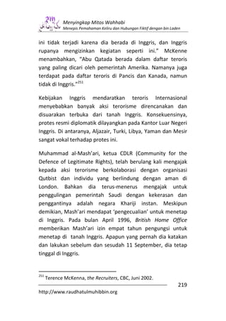Menyingkap Mitos Wahhabi
             Menepis Pemahaman Keliru dan Hubungan Fiktif dengan bin Laden


ini tidak terjadi karena dia berada di Inggris, dan Inggris
rupanya mengizinkan kegiatan seperti ini.” McKenne
menambahkan, “Abu Qatada berada dalam daftar teroris
yang paling dicari oleh pemerintah Amerika. Namanya juga
terdapat pada daftar teroris di Pancis dan Kanada, namun
tidak di Inggris.”251

Kebijakan Inggris mendaratkan teroris Internasional
menyebabkan banyak aksi terorisme direncanakan dan
disuarakan terbuka dari tanah Inggris. Konsekuensinya,
protes resmi diplomatik dilayangkan pada Kantor Luar Negeri
Inggris. Di antaranya, Aljazair, Turki, Libya, Yaman dan Mesir
sangat vokal terhadap protes ini.

Muhammad al-Mash’ari, ketua CDLR (Community for the
Defence of Legitimate Rights), telah berulang kali mengajak
kepada aksi terorisme berkolaborasi dengan organisasi
Qutbist dan individu yang berlindung dengan aman di
London. Bahkan dia terus-menerus mengajak untuk
penggulingan pemerintah Saudi dengan kekerasan dan
penggantinya adalah negara Khariji instan. Meskipun
demikian, Mash’ari mendapat ‘pengecualian’ untuk menetap
di Inggris. Pada bulan April 1996, British Home Office
memberikan Mash’ari izin empat tahun pengungsi untuk
menetap di tanah Inggris. Apapun yang pernah dia katakan
dan lakukan sebelum dan sesudah 11 September, dia tetap
tinggal di Inggris.


251
      Terence McKenna, the Recruiters, CBC, Juni 2002.
                                                                        219
http://www.raudhatulmuhibbin.org
 