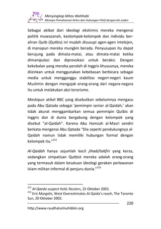 Menyingkap Mitos Wahhabi
          Menepis Pemahaman Keliru dan Hubungan Fiktif dengan bin Laden


Sebagai akibat dari ideologi ekstirmis mereka mengenai
politik muwazanah, keolompok-kelompok dan individu ber-
aliran Qutb (Qutbis) ini mudah disusupi agen-agen intelejen,
di manapun mereka mungkin berada. Penyusupan itu dapat
berujung pada dimata-matai, atau dimata-matai ketika
dimanipulasi dan diprovokasi untuk beraksi. Dengan
kekebalan yang mereka peroleh di Inggris khususnya, mereka
diizinkan untuk menggunakan kebebasan berbicara sebagai
media untuk mengganggu stabilitas negeri-negeri kaum
Muslimin dengan mengajak orang-orang dari negara-negara
itu untuk melakukan aksi terorisme.

Meskipun atikel BBC yang disebutkan sebelumnya mengacu
pada Abu Qatada sebagai ‘pemimpin senior al-Qaidah,’ akan
tidak akurat menggambarkan semua pemmipin Qutbis di
Inggris dan di dunia bergabung dengan kelompok yang
disebut “al-Qaidah”. Karena Abu Hamzah al-Masri sendiri
berkata mengenai Abu Qatada “Dia seperti pendukungnya al-
Qaidah namun tidak memiliki hubungan formal dengan
kelompok itu.”252

Al-Qaidah hanya sejumlah kecil jihadi/takfiri yang keras,
sedangkan simpatisan Qutbist mereka adalah orang-orang
yang termasuk dalam kesatuan ideologi gerakan perlawanan
Islam militan informal di penjuru dunia.”253



252
  Al-Qaeda suspect held, Reuters, 25 Oktober 2002.
253
  Eric Margolis, West Overestimates Al-Qaida’s reach, The Toronto
Sun, 20 Oktober 2002.
                                                                     220
http://www.raudhatulmuhibbin.org
 