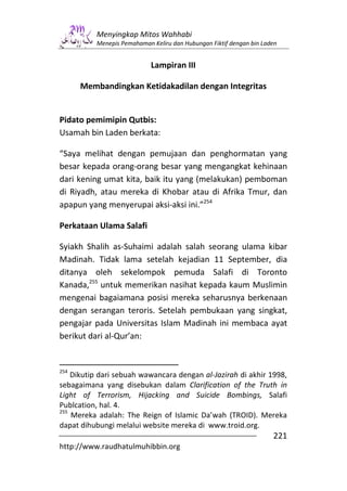 Menyingkap Mitos Wahhabi
          Menepis Pemahaman Keliru dan Hubungan Fiktif dengan bin Laden


                            Lampiran III

      Membandingkan Ketidakadilan dengan Integritas


Pidato pemimipin Qutbis:
Usamah bin Laden berkata:

“Saya melihat dengan pemujaan dan penghormatan yang
besar kepada orang-orang besar yang mengangkat kehinaan
dari kening umat kita, baik itu yang (melakukan) pemboman
di Riyadh, atau mereka di Khobar atau di Afrika Tmur, dan
apapun yang menyerupai aksi-aksi ini.”254

Perkataan Ulama Salafi

Syiakh Shalih as-Suhaimi adalah salah seorang ulama kibar
Madinah. Tidak lama setelah kejadian 11 September, dia
ditanya oleh sekelompok pemuda Salafi di Toronto
Kanada,255 untuk memerikan nasihat kepada kaum Muslimin
mengenai bagaiamana posisi mereka seharusnya berkenaan
dengan serangan teroris. Setelah pembukaan yang singkat,
pengajar pada Universitas Islam Madinah ini membaca ayat
berikut dari al-Qur’an:


254
    Dikutip dari sebuah wawancara dengan al-Jazirah di akhir 1998,
sebagaimana yang disebukan dalam Clarification of the Truth in
Light of Terrorism, Hijacking and Suicide Bombings, Salafi
Publcation, hal. 4.
255
    Mereka adalah: The Reign of Islamic Da’wah (TROID). Mereka
dapat dihubungi melalui website mereka di www.troid.org.
                                                                     221
http://www.raudhatulmuhibbin.org
 