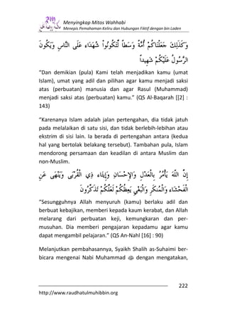 Menyingkap Mitos Wahhabi
         Menepis Pemahaman Keliru dan Hubungan Fiktif dengan bin Laden




“Dan demikian (pula) Kami telah menjadikan kamu (umat
Islam), umat yang adil dan pilihan agar kamu menjadi saksi
atas (perbuatan) manusia dan agar Rasul (Muhammad)
menjadi saksi atas (perbuatan) kamu.” (QS Al-Baqarah [[2] :
143)

“Karenanya Islam adalah jalan pertengahan, dia tidak jatuh
pada melalaikan di satu sisi, dan tidak berlebih-lebihan atau
ekstrim di sisi lain. Ia berada di pertengahan antara (kedua
hal yang bertolak belakang tersebut). Tambahan pula, Islam
mendorong persamaan dan keadilan di antara Muslim dan
non-Muslim.




“Sesungguhnya Allah menyuruh (kamu) berlaku adil dan
berbuat kebajikan, memberi kepada kaum kerabat, dan Allah
melarang dari perbuatan keji, kemungkaran dan per-
musuhan. Dia memberi pengajaran kepadamu agar kamu
dapat mengambil pelajaran.” (QS An-Nahl [16] : 90)

Melanjutkan pembahasannya, Syaikh Shalih as-Suhaimi ber-
bicara mengenai Nabi Muhammad s dengan mengatakan,



                                                                    222
http://www.raudhatulmuhibbin.org
 
