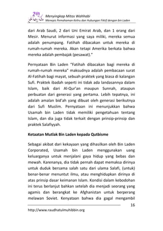 Menyingkap Mitos Wahhabi
         Menepis Pemahaman Keliru dan Hubungan Fiktif dengan bin Laden


dari Arab Saudi, 2 dari Uni Emirat Arab, dan 1 orang dari
Mesir. Menurut informasi yang saya miliki, mereka semua
adalah penumpang. Fatihah dibacakan untuk mereka di
rumah-rumah mereka. Akan tetapi Amerika berkata bahwa
mereka adalah pembajak (pesawat).”

Pernyataan Bin Laden “Fatihah dibacakan bagi mereka di
rumah-rumah mereka” maksudnya adalah pembacaan surat
Al-Fatihah bagi mayat, sebuah praktek yang biasa di kalangan
Sufi. Praktek ibadah seperti ini tidak ada landasannya dalam
Islam, baik dari Al-Qur’an maupun Sunnah, ataupun
perbuatan dari generasi yang pertama. Lebih tepatnya, ini
adalah amalan bid’ah yang dibuat oleh generasi berikutnya
dari Sufi Muslim. Pernyataan ini menunjukkan bahwa
Usamah bin Laden tidak memiliki pengetahuan tentang
Islam, dan dia juga tidak terkait dengan prinsip-prinsip dan
praktek Salafiyyah.

Ketaatan Mutlak Bin Laden kepada Qutbisme

Sebagai akibat dari kekayaan yang dihasilkan oleh Bin Laden
Corporated, Usamah bin Laden menggunakan uang
keluarganya untuk menjalani gaya hidup yang bebas dan
mewah. Karenanya, dia tidak pernah dapat memaksa dirinya
untuk duduk bersama salah satu dari ulama Salafi, (untuk)
benar-benar menuntut ilmu, atau menghidupkan dirinya di
atas prinsip dasar keimanan Islam. Kondisi dalam kebodohan
ini terus berlanjut bahkan setelah dia menjadi seorang yang
agamis dan berangkat ke Afghanistan untuk berperang
melawan Soviet. Kenyataan bahwa dia gagal mengambil
                                                                         16
http://www.raudhatulmuhibbin.org
 