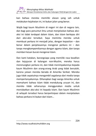 Menyingkap Mitos Wahhabi
         Menepis Pemahaman Keliru dan Hubungan Fiktif dengan bin Laden


kan bahwa mereka memiliki alasan yang sah untuk
melakukan kejahatan ini, ini bukan jalan yang benar.

Wajib bagi kaum Muslimin di negeri ini dan di negara lain,
dan bagi para penuntut ilmu untuk menjelaskan bahwa aksi-
aksi ini tidak terdapat dalam Islam, dan Islam berlepas diri
dari aksi-aksi tersebut. Saya meminta mereka untuk
membuat perkara ini menjadi jelas, dengan kepastian – dan
benar dalam penjelasannya mengenai perkara ini – dan
tanpa mengkompomikannya dengan agama Islam, dan tanpa
memberi kesan buruk mengenai Islam.

Dan kami katakan, barangsiapa yang memiliki rasa keadilan
dan kejujuran di kalangan non-Muslim, mereka harus
merenungkan perkara ini, dan tidak menimpakannya kepada
kaum Muslimin dan orang-orang Arab yang tidak bersalah,
karena jutaan mereka berada di Amerika Serikat. Mereka
juga tidak sepatutnya mengambil segalanya dari media tanpa
mempertanyakannya. Diharapkan bagi warga Amerika untuk
memahami bahwa Islam tidak mendukung urusan ini, dan
mereka tidak seharusnya menggunakan media untuk
menisbatkan aksi-aksi ini kepada Islam. Dan kaum Muslimin
di wilayah tersebut harus berpartisipasi dalam menjelaskan
bahwa perkara ini bukan dari Islam...




                                                                    224
http://www.raudhatulmuhibbin.org
 