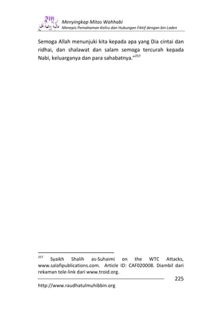 Menyingkap Mitos Wahhabi
          Menepis Pemahaman Keliru dan Hubungan Fiktif dengan bin Laden


Semoga Allah menunjuki kita kepada apa yang Dia cintai dan
ridhai, dan shalawat dan salam semoga tercurah kepada
Nabi, keluarganya dan para sahabatnya.”257




257
     Syaikh Shalih as-Suhaimi on the WTC Attacks,
www.salafipublications.com. Article ID: CAF020008. Diambil dari
rekaman tele-link dari www.troid.org.
                                                                     225
http://www.raudhatulmuhibbin.org
 