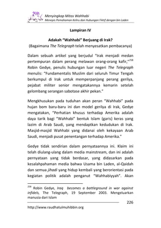 Menyingkap Mitos Wahhabi
         Menepis Pemahaman Keliru dan Hubungan Fiktif dengan bin Laden


                           Lampiran IV

          Adakah “Wahhabi” Berjuang di Irak?
(Bagaimana The Telegraph telah menyesatkan pembacanya)

Dalam sebuah artikel yang berjudul “Irak menjadi medan
pertempuran dalam perang melawan orang-orang kafir,”258
Robin Gedye, penulis hubungan luar negeri The Telegraph
menulis: “Fundamentalis Muslim dari seluruh Timur Tengah
berkumpul di Irak untuk memperpanjang perang gerilya,
pejabat militer senior mengatakannya kemarin setelah
gelombang serangan sabotase akhir pekan.”

Mengkhusukan pada tuduhan akan peran “Wahhabi” pada
hujan bom baru-baru ini dan model gerilya di Irak, Gedye
mengatakan, “Perhatian khusus terhadap Amerika adalah
daya tarik bagi “Wahhabi” bentuk Islam (garis) keras yang
lazim di Arab Saudi, yang mendaptkan kedudukan di Irak.
Masjid-masjid Wahhabi yang didanai oleh kekayaan Arab
Saudi, menjadi pusat penentangan terhadap Amerika.”

Gedye tidak sendirian dalam pernyataannya ini. Klaim ini
telah diulang-ulang dalam media mainstream, dan ini adalah
pernyataan yang tidak berdasar, yang didasarkan pada
kesalahpahaman media bahwa Usama bin Laden, al-Qaidah
dan semua jihadi yang hidup kembali yang berorientasi pada
kegiatan politik adalah penganut “Wahhabiyyah”. Akan

258
    Robin Gedye, Iraq becomes a battleground in war against
infidels, The Telegraph, 19 September 2003. Mengeluarkan
manusia dari Islam
                                                                    226
http://www.raudhatulmuhibbin.org
 