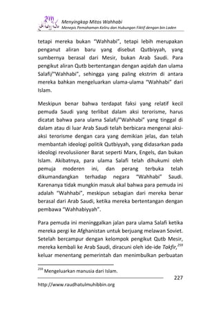 Menyingkap Mitos Wahhabi
             Menepis Pemahaman Keliru dan Hubungan Fiktif dengan bin Laden


tetapi mereka bukan “Wahhabi”, tetapi lebih merupakan
penganut aliran baru yang disebut Qutbiyyah, yang
sumbernya berasal dari Mesir, bukan Arab Saudi. Para
pengikut aliran Qutb bertentangan dengan aqidah dan ulama
Salafi/“Wahhabi”, sehingga yang paling ekstrim di antara
mereka bahkan mengeluarkan ulama-ulama “Wahhabi” dari
Islam.

Meskipun benar bahwa terdapat faksi yang relatif kecil
pemuda Saudi yang terlibat dalam aksi terorisme, harus
dicatat bahwa para ulama Salafi/”Wahhabi” yang tinggal di
dalam atau di luar Arab Saudi telah berbicara mengenai aksi-
aksi terorisme dengan cara yang demikian jelas, dan telah
membantah ideologi politik Qutbiyyah, yang didasarkan pada
ideologi revolusiioner Barat seperti Marx, Engels, dan bukan
Islam. Akibatnya, para ulama Salafi telah dihukumi oleh
pemuja moderen ini, dan perang terbuka telah
dikumandangkan terhadap negara “Wahhabi” Saudi.
Karenanya tidak mungkin masuk akal bahwa para pemuda ini
adalah “Wahhabi”, meskipun sebagian dari mereka benar
berasal dari Arab Saudi, ketika mereka bertentangan dengan
pembawa “Wahhabiyyah”.

Para pemuda ini meninggalkan jalan para ulama Salafi ketika
mereka pergi ke Afghanistan untuk berjuang melawan Soviet.
Setelah bercampur dengan kelompok pengikut Qutb Mesir,
mereka kembali ke Arab Saudi, diracuni oleh ide-ide Takfir,259
keluar menentang pemerintah dan menimbulkan perbuatan

259
      Mengeluarkan manusia dari Islam.
                                                                        227
http://www.raudhatulmuhibbin.org
 