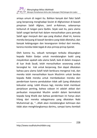 Menyingkap Mitos Wahhabi
         Menepis Pemahaman Keliru dan Hubungan Fiktif dengan bin Laden


aniaya umum di negeri itu. Bahkan banyak dari faksi Salafi
yang berperang menghadapi Soviet di Afghanistan di bawah
pimpinan Salafi Afghan, Jamil ar-Rahman, sebenarnya
terbunuh di tangan para Qutbis. Sejak saat itu, para ulama
Salafi sangat berhati-hati dalam menasihatkan para pemuda
Salafi agar menjauh dari apa yang disebut Jihad ini, karena
mereka berjuang di bawah bendera yang tidak diketahui, dan
banyak kebingungan dan kesengsaran timbul dari mereka,
karena mereka tidak tegak di atas prinsip-prinsp Syariat.

Oleh karena itu, sebuah tantangan terbuka dilayangkan
kepada Robin Gedye untuk mendatangkan bukti yang
meyakinkan apakah ada ulama Salafi, baik di dalam maupun
di luar Arab Saudi, telah menasihatkan seseorang untuk
berangkat ke Irak untuk berperang. Dan dapat dikatakan
bahwa para ulama Salafi telah berbicara mengenai Irak, dan
mereka telah menasihatkan kaum Muslimin untuk berdoa
kepada Rabb mereka untuk membebaskan mereka dari
penderitaan karena pendudukan tidak adil (yang dilakukan)
kekuatan asing. Lebih khusus lagi, mereka telah membuat
penjelasan penting, bahwa cobaan ini adalah akibat dari
perbuatan masyarakat Muslim sendiri dalam bermaksiat
kepada Sang Khalik dan bahwa penderitaan ini hanya akan
hilang dari mereka sebagaimana yang dikatakan Nabi
Muhammad s, “...Allah akan mendatangkan kehinaan dan
tidak akan menghilangkannya darimu, sampai kamu kembali




                                                                    228
http://www.raudhatulmuhibbin.org
 