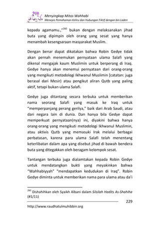 Menyingkap Mitos Wahhabi
          Menepis Pemahaman Keliru dan Hubungan Fiktif dengan bin Laden


kepada agamamu.,”260 bukan dengan melaksanakan jihad
buta yang dipimpin oleh orang yang sesat yang hanya
menambah kesengsaraan masyarakat Muslim.

Dengan benar dapat dikatakan bahwa Robin Gedye tidak
akan pernah menemukan pernyataan ulama Salafi yang
dikenal mengajak kaum Muslimin untuk berperang di Iraq.
Gedye hanya akan menemui pernyataan dari orang-orang
yang mengikuti metodologi Ikhwanul Muslimin [catatan: juga
berasal dari Mesir) atau pengikut aliran Qutb yang paling
aktif, tetapi bukan ulama Salafi.

Gedye juga ditantang secara terbuka untuk memberikan
nama seorang Salafi yang masuk ke Iraq untuk
“memperpanjang perang gerilya,” baik dari Arab Saudi, atau
dari negara lain di dunia. Dan hanya bila Gedye dapat
memperkuat pernyataan(nya) ini, diyakini bahwa hanya
orang-orang yang mengikuti metodologi Ikhwanul Muslimin,
atau aktivis Qutb yang memasuki Irak melalui berbagai
perbatasan, karena para ulama Salafi telah menentang
keterlibatan dalam apa yang disebut jihad di bawah bendera
buta yang ditegakkan oleh beragam kelompok sesat.

Tantangan terbuka juga dialamtakan kepada Robin Gedye
untuk mendatangkan bukti yang meyakinkan bahwa
“Wahhabiyyah” “mendapatkan kedudukan di Iraq”. Robin
Gedye diminta untuk memberikan nama para ulama atau da’i


260
   Dishahihkan oleh Syaikh Albani dalam Silsilah Hadits As-Shahiha
(#1/11)
                                                                     229
http://www.raudhatulmuhibbin.org
 