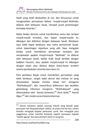 Menyingkap Mitos Wahhabi
          Menepis Pemahaman Keliru dan Hubungan Fiktif dengan bin Laden


Salafi yang telah disebutkan di sini, dan khususnya untuk
mengesahkan pernyataan bahwa “masjid-masjid Wahhabi,
didanai oleh kekayaan Saudi, menjadi pusat penentangan
terhadap Amerika.”

Robin Gedye diminta untuk memberikan nama dan tempat
masjid-masjid tersebut, dan kapan masjid-masjid itu
dibangun dan didirikan dengan kekayaan Saudi. Meskipun
saya tidak dapat berbicara atas nama pemerintah Saudi,
untuk kepentingan reportase yang adil, Saya mengajak
Godye untuk memikirkan pernyataan tersebut, dan
menjelaskan apakah masjid-masjid “Wahhabi” ini didanai
oleh kekayaan Saudi, ketika Arab Saudi bertikai dengan
Saddam Hussein, atau apakah masjid-masjid ini dibangun
dengan cepat atau didanai dalam bulan-bulan terakhir
selama pendudukan Amerika baru-baru ini.

Para pembaca diajak untuk memikirkan pernyataan yang
tidak berdasar, sangat tidak akurat dan meluas ini yang
disampaikan kepada mereka setiap hari mengenai
“Wahhabiyyah”, dan memerikssa kebenaran dan keadilan
gelombang informasi mengenai “Wahhabiyyah” yang
dikemukakan oleh Stevan Schwartz,261 Dore Gold,262 Hamid
Algar,263 dan media secara keseluruhannya.


261
    Stevan Schwartz adalah seorang Yahudi yang beralih pada
pemujaan Sufi Naqsabandiyah radikal, di antara hal-hal lain, secara
terbuka mengajak kepada perbuatan syirik, dan mengajak para
anggotanya untuk memiliki ketaatan seperti pemujaan kepada
“Syaikh agung” dan para peimpin sekte ini yang lain.
                                                                     230
http://www.raudhatulmuhibbin.org
 