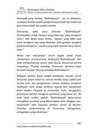 Menyingkap Mitos Wahhabi
         Menepis Pemahaman Keliru dan Hubungan Fiktif dengan bin Laden


kelompok yang disebut “Wahhabiyyah”. Hal ini dilakukan,
meskipun mereka adalah pengikut Sayyid Qutb dan bukannya
para Ulama Salafi dan aqidah mereka.

Karenanya,    pada    kasus   pertama     “Wahhabiyyah”
dimaksudkan untuk "apapun yang tidak saya sukai mengenai
Islam,” dan dalam kasus kedua, “apapun yang tidak saya
sukai mengenai apa yang dilakukan oleh gerakan pengikut
Qutb kontemporrer, sesuatu yang tidak memiliki dasar dalam
islam.”

Media dan masyarakan umum diajak untuk mulai
mempelajari prinsip-prinsip Salafiyyah/”Wahhabiyyah” dan
tidak melaporkannya secara tidak akurat, khususnya karena
tampaknya “Perang terhadap Terorisme” perlahan-lahan
berubah menjadi “Perang terhadap Wahhabiyyah”.

Sebagian pemikir Barat tengah melakukan sesuatu untuk
berlomba dalam trend ini, namun mereka hanya sedikit dan
berada jauh, dan pengetahuan mereka terbatas mengenai
Salafiyyah. Gary Leupp, profesor sejarah dan koordinator
Asian Studies Program di Universitas Tutfs, mengajukan
pertanyaan berikut mengenai pemikiran yang benar ini: “Di
Arab Saudi sendiri, apakah “Wahhabiyyah” benar-benar
merupakan ancaman yang dikemukakan oleh sebagian neo-
konservatif? John Esposito, direktur Center of Muslim-
Christian Understanding di Universitas Georgetown,
mengatakan yang sebaliknya.”



                                                                    232
http://www.raudhatulmuhibbin.org
 