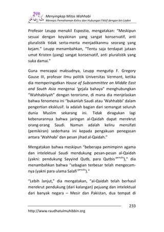 Menyingkap Mitos Wahhabi
         Menepis Pemahaman Keliru dan Hubungan Fiktif dengan bin Laden


Profesor Leupp menukil Espostio, mengatakan: “Meskipun
sesuai dengan keyakinan yang sangat konservatif, anti
pluralistik tidak serta-merta menjadikanmu seorang yang
kejam.” Leupp menambahkan, “Tentu saja terdapat jutaan
umat Kristen (yang) sangat konservatif, anti pluralistik yang
suka damai.”

Guna mencapai maksudnya, Leupp mengutip F. Gregory
Gause III, profesor ilmu politik Universitas Vermont, ketika
dia memperingatkan House of Subcommittee on Middle East
and South Asia mengenai ‘gejala bahaya” menghubungkan
“Wahhabiiyah” dengan terorisme, di mana dia menjelaskan
bahwa fenomena ini “bukanlah Saudi atau ‘Wahhabbi’ dalam
pengertian eksklusif. Ia adalah bagian dari semangat seluruh
dunia Muslim sekarang ini. Tidak diragukan lagi
kebenarannya bahwa jaringan al-Qaidah dapat merekrut
orang-orang Saudi. Namun adalah keliru mensifati
(pemikiran) sederhana ini kepada pengakuan penegasan
antara ‘Wahhabi’ dan pesan jihad al-Qaidah.”

Mengatakan bahwa meskipun “beberapa pemimpinn agama
dan intelektual Saudi mendukung pesan-pesan al-Qaidah
(yakni: pendukung Sayyind Qutb, para Qutbis-penulis),” dia
menambahkan bahwa “sebagian terbesar telah mengecam-
nya (yakni para ulama Salafi-penulis).”

“Lebih lanjut,” dia mengatakan, “al-Qaidah telah berhasil
merekrut pendukung (dari kalangan) pejuang dan intelektual
dari banyak negara – Mesir dan Pakistan, dua tempat di

                                                                    233
http://www.raudhatulmuhibbin.org
 
