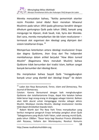 Menyingkap Mitos Wahhabi
          Menepis Pemahaman Keliru dan Hubungan Fiktif dengan bin Laden


Mereka menyatakan bahwa, “Ketika pemerintah otoriter
rezim Presiden Jamal Abdul Nasir menekan Ikhwanul
Muslimin pada tahun 1954 (pada gilirannya berakhir dengan
dihukum gantungnya Qutb pada tahun 1966), banyak yang
mengungsi ke Aljazair, Arab Saudi, Irak, Syria dan Moroko.
Dari sana, mereka menyebarkan ide-ide Islam revolusioner –
termasuk alat organisasi dan ideologi yang dipinjam dari
sistem totalitarian Eropa. 16

Memperluas keterkaitan antara ideologi revolusioner Eropa
dan dogma Qutbisme, Jhon Gray dari The Indipendet
membahasnya dalam artikel berjudul “How Marx turned
Muslim” (Bagaimana Marx merubah Muslim) bahwa
Qutbisme tidak bersumber dari tradisi Islam, bahkan sangat
banyak bersumber dari ideologi Barat.

Dia menjelaskan bahwa Sayyid Qutb “menggabungkan
banyak unsur yang diambil dari ideologi Eropa17 ke dalam

16
   Ladan dan Roya Boroumand, Terror, Islam and Democracy, The
Journal of Democracy.
Catatan: Karena Boroumand dengan baik menghubungkan
Qutbisme dan totalitarianisme Eropa, dapat kita katakan bahwa
tidak benar bagi orang-orang ini dianggap sebagai Islamist. Bahkan
akan lebih akurat untuk menganggap mereka sebagai aktivis
Muslim. Meskipun mereka Muslim, ideologi revolusioner mereka
tidak dapat dinisbatkan kepada Islam.
17
   Robert Worth dari The New York Times menyebutkan yang
berikut mengenai pengaruh Eropa terhadap pengikut aliran Qutb
“Sebagaiamana yang ditulis Fathi Yakan, salah seorang murid Qutb,
pada tahun 1960an: “Dasar kerja bagi Revolusi Prancis diletakkan
oleh Rosseau, Voltaire dan Montesquieu; Revolusi Komunis
                                                                          18
http://www.raudhatulmuhibbin.org
 