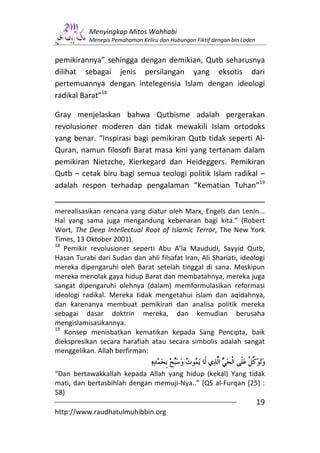 Menyingkap Mitos Wahhabi
           Menepis Pemahaman Keliru dan Hubungan Fiktif dengan bin Laden


pemikirannya” sehingga dengan demikian, Qutb seharusnya
dilihat sebagai jenis persilangan yang eksotis dari
pertemuannya dengan intelegensia Islam dengan ideologi
radikal Barat”18

Gray menjelaskan bahwa Qutbisme adalah pergerakan
revolusioner moderen dan tidak mewakili Islam ortodoks
yang benar. “Inspirasi bagi pemikiran Qutb tidak seperti Al-
Quran, namun filosofi Barat masa kini yang tertanam dalam
pemikiran Nietzche, Kierkegard dan Heideggers. Pemikiran
Qutb – cetak biru bagi semua teologi politik Islam radikal –
adalah respon terhadap pengalaman “Kematian Tuhan”19


merealisasikan rencana yang diatur oleh Marx, Engels dan Lenin...
Hal yang sama juga mengandung kebenaran bagi kita.” (Robert
Wort, The Deep Intellectual Root of Islamic Terror, The New York
Times, 13 Oktober 2001).
18
   Pemikir revolusioner seperti Abu A’la Maududi, Sayyid Qutb,
Hasan Turabi dari Sudan dan ahli filsafat Iran, Ali Shariati, ideologi
mereka dipengaruhi oleh Barat setelah tinggal di sana. Meskipun
mereka menolak gaya hidup Barat dan membatahnya, mereka juga
sangat dipengaruhi olehnya (dalam) memformulasikan reformasi
ideologi radikal. Mereka tidak mengetahui islam dan aqidahnya,
dan karenanya membuat pemikiran dan analisa politik mereka
sebagai dasar doktrin mereka, dan kemudian berusaha
mengislamisasikannya.
19
   Konsep menisbatkan kematikan kepada Sang Pencipta, baik
diekspresikan secara harafiah atau secara simbolis adalah sangat
menggelikan. Allah berfirman:


“Dan bertawakkallah kepada Allah yang hidup (kekal) Yang tidak
mati, dan bertasbihlah dengan memuji-Nya..” (QS al-Furqan [25] :
58)
                                                                           19
http://www.raudhatulmuhibbin.org
 