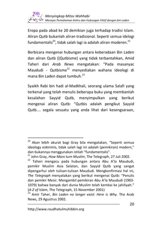 Menyingkap Mitos Wahhabi
           Menepis Pemahaman Keliru dan Hubungan Fiktif dengan bin Laden


Eropa pada abad ke 20 demikian juga terhadap tradisi Islam.
Aliran Qutb bukanlah aliran tradisional. Seperti semua idelogi
fundamentalis20, tidak salah lagi ia adalah aliran moderen.21

Berbicara mengenai hubungan antara keberadaan Bin Laden
dan aliran Qutb ((Qutbisme) yang tidak terbantahkan, Amid
Taheri dari Arab News mengatakan: “Pada masanyac
Maududi - Qutbisme22 menyediakan wahana ideologi di
mana Bin Laden dapat tumbuh.23

Syaikh Rabi bin hadi al-Madkhali, seorang ulama Salafi yang
terkenal yang telah menulis beberapa buku yang membantah
kesalahan Sayyid Qutb, menyimpulkan yang berikut
mengenai aliran Qutb: “Qutbis adalah pengikut Sayyid
Qutb.... segala sesuatu yang anda lihat dari kesengsaraan,




20
    Akan lebih akurat bagi Gray bila mengatakan, “Seperti semua
ideology esktrimis, tidak salah lagi ini adalah (pemikiran) modern,”
dan bukannya menggunakan istilah “fundamentalis”.
21
   John Gray, How Marx turn Muslim, The Telegraph, 27 Juli 2002.
22
    Taheri mengacu pada hubungan antara Abu A’la Maududi,
pemikir Muslim Asia Selatan, dan Sayyid Qutb yang sangat
dipengarhui oleh tulisan-tulisan Maududi. Mengkonfirmasi hal ini,
The Telegraph menyatakan yang berikut mengenai Qutb: “Penulis
dan pemikir Mesir. Mengambil pemikiran Abu A’la Maududi (1903-
1079) bahwa banyak dari dunia Muslim telah kembai ke jahiliyah.”
(A-Z of Islam, The Telegraph, 15 November 2001)
23
    Amir Taher, Bin Laden no longer exist: Here is Why. The Arab
News, 29 Agustrus 2002.
                                                                           20
http://www.raudhatulmuhibbin.org
 
